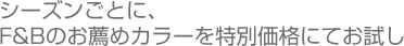 シーズンごとに、F&Bのお薦めカラーを特別価格にてお試し