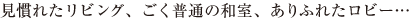見慣れたリビング、ごく普通の和室、ありふれたロビー…